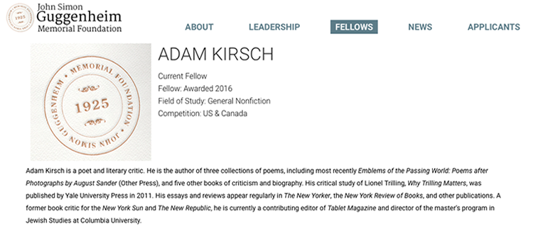 Screen grab of Guggenheim Foundation Fellows website featuring Adam Kirsch  Adam Kirsch, author of three collections of poems and five books of criticism and biography, was awarded a Guggenheim Foundation Fellowship in the general nonfiction field of study. 